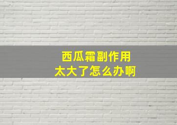 西瓜霜副作用太大了怎么办啊