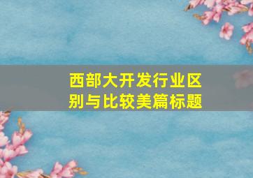 西部大开发行业区别与比较美篇标题