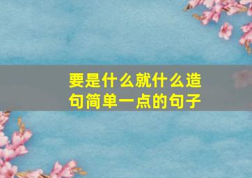 要是什么就什么造句简单一点的句子