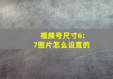 视频号尺寸6:7图片怎么设置的