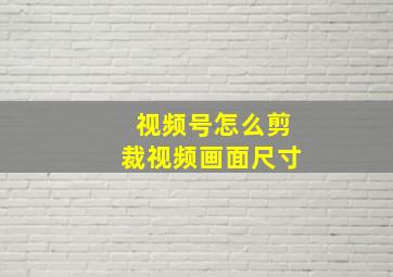 视频号怎么剪裁视频画面尺寸