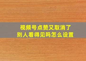 视频号点赞又取消了别人看得见吗怎么设置