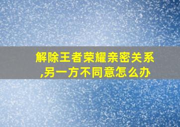 解除王者荣耀亲密关系,另一方不同意怎么办