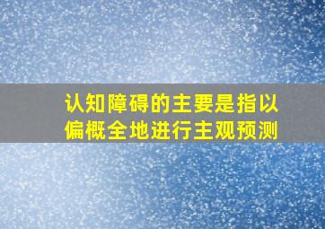 认知障碍的主要是指以偏概全地进行主观预测