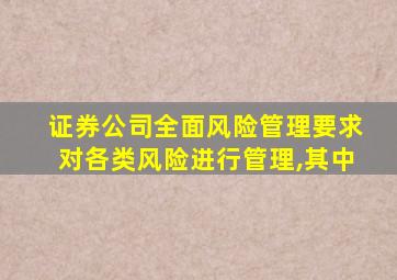 证券公司全面风险管理要求对各类风险进行管理,其中