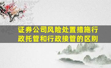 证券公司风险处置措施行政托管和行政接管的区别