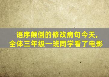 语序颠倒的修改病句今天,全体三年级一班同学看了电影