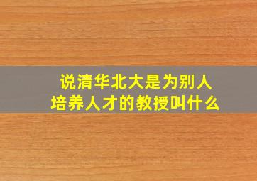 说清华北大是为别人培养人才的教授叫什么