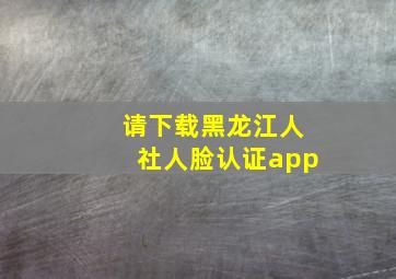 请下载黑龙江人社人脸认证app