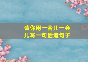 请你用一会儿一会儿写一句话造句子