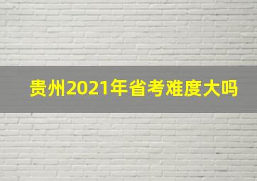 贵州2021年省考难度大吗