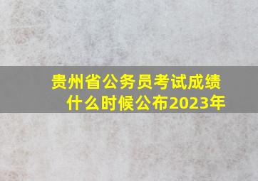 贵州省公务员考试成绩什么时候公布2023年