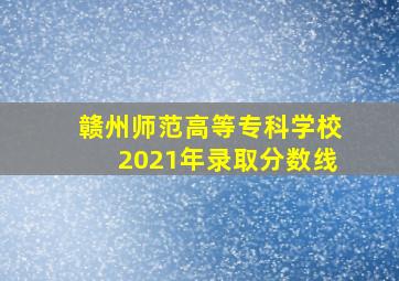 赣州师范高等专科学校2021年录取分数线