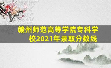 赣州师范高等学院专科学校2021年录取分数线