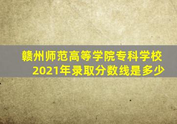 赣州师范高等学院专科学校2021年录取分数线是多少