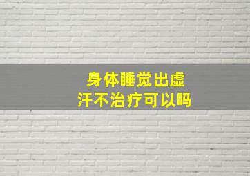 身体睡觉出虚汗不治疗可以吗