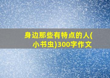 身边那些有特点的人(小书虫)300字作文