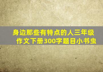 身边那些有特点的人三年级作文下册300字题目小书虫