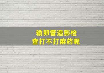 输卵管造影检查打不打麻药呢