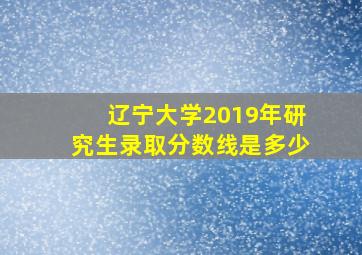 辽宁大学2019年研究生录取分数线是多少