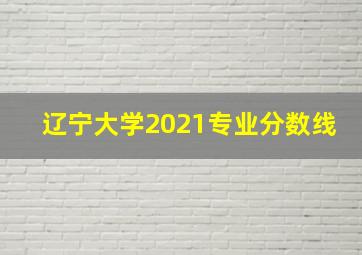 辽宁大学2021专业分数线