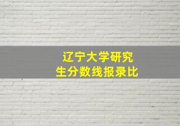 辽宁大学研究生分数线报录比