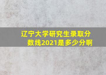 辽宁大学研究生录取分数线2021是多少分啊