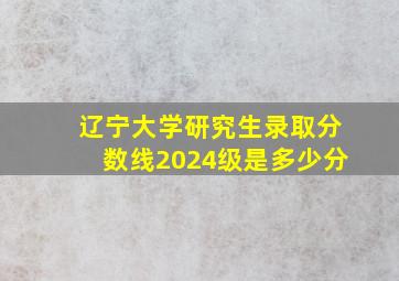 辽宁大学研究生录取分数线2024级是多少分