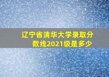 辽宁省清华大学录取分数线2021级是多少