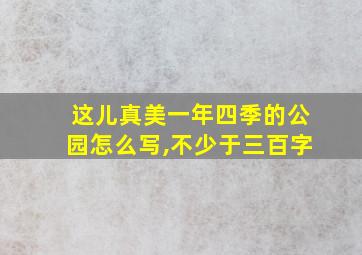 这儿真美一年四季的公园怎么写,不少于三百字