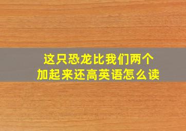 这只恐龙比我们两个加起来还高英语怎么读