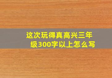 这次玩得真高兴三年级300字以上怎么写