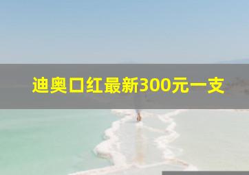 迪奥口红最新300元一支