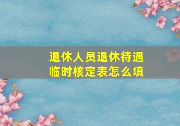 退休人员退休待遇临时核定表怎么填