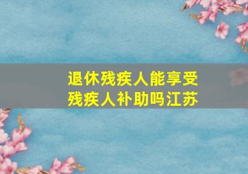 退休残疾人能享受残疾人补助吗江苏