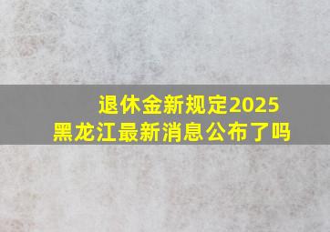 退休金新规定2025黑龙江最新消息公布了吗