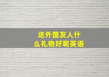 送外国友人什么礼物好呢英语