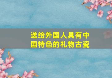 送给外国人具有中国特色的礼物古瓷