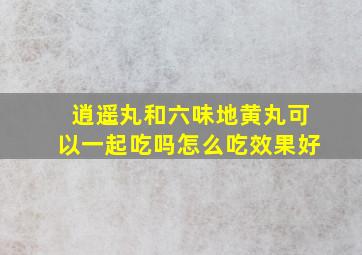 逍遥丸和六味地黄丸可以一起吃吗怎么吃效果好