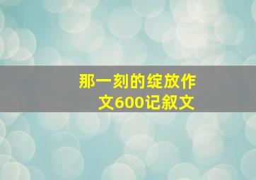 那一刻的绽放作文600记叙文