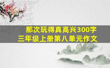 那次玩得真高兴300字三年级上册第八单元作文