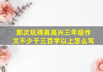 那次玩得真高兴三年级作文不少于三百字以上怎么写