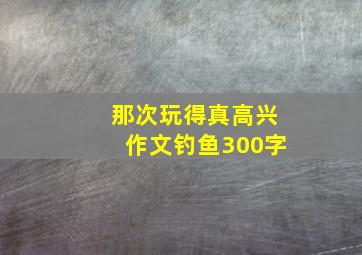 那次玩得真高兴作文钓鱼300字