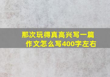 那次玩得真高兴写一篇作文怎么写400字左右