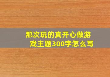 那次玩的真开心做游戏主题300字怎么写