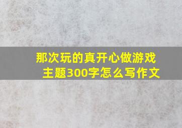 那次玩的真开心做游戏主题300字怎么写作文