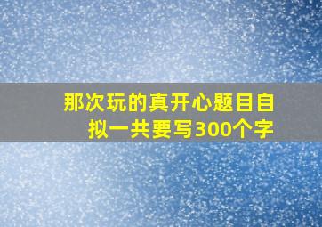 那次玩的真开心题目自拟一共要写300个字