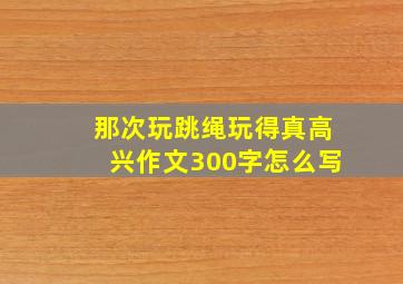 那次玩跳绳玩得真高兴作文300字怎么写