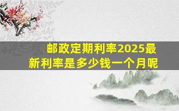 邮政定期利率2025最新利率是多少钱一个月呢