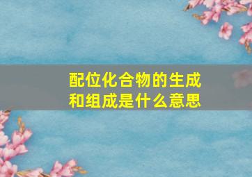 配位化合物的生成和组成是什么意思